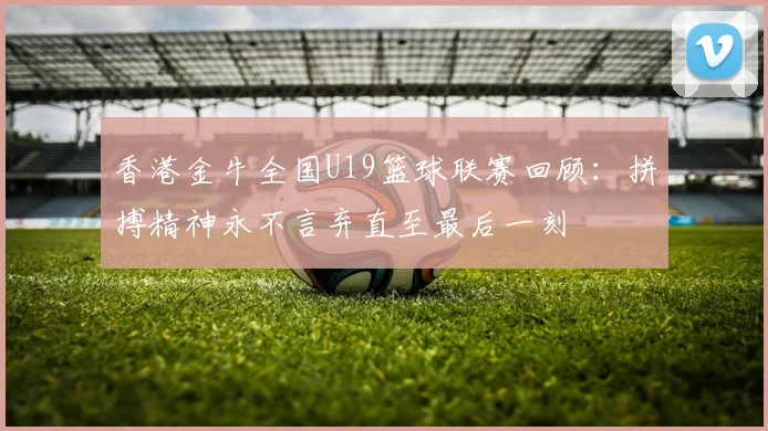 香港金牛全国U19篮球联赛回顾：拼搏精神永不言弃直至最后一刻