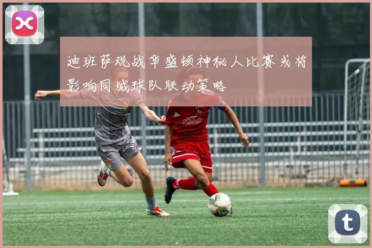 迪班萨观战华盛顿神秘人比赛或将影响同城球队联动策略