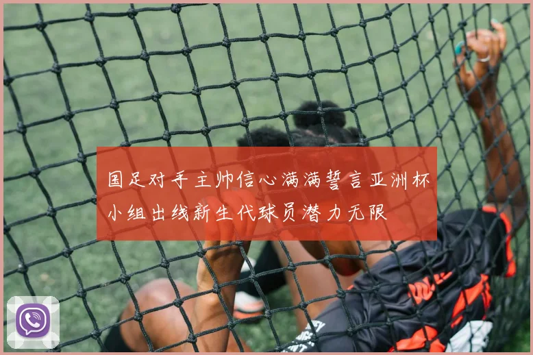 国足对手主帅信心满满誓言亚洲杯小组出线新生代球员潜力无限