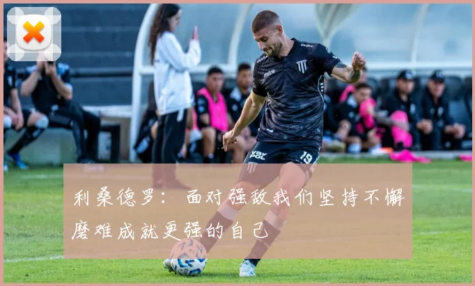 利桑德罗：面对强敌我们坚持不懈磨难成就更强的自己